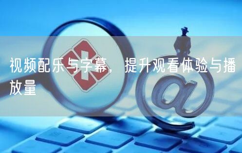 视频配乐与字幕，提升观看体验与播放量