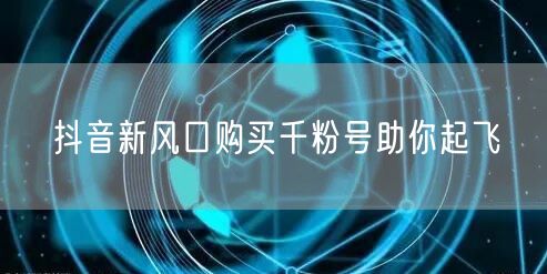 抖音新风口购买千粉号助你起飞