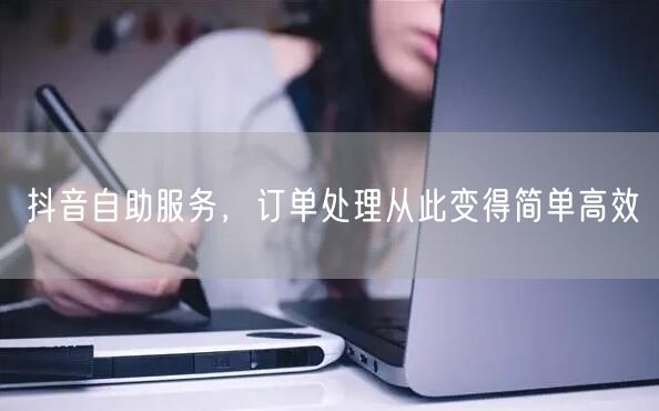 抖音自助服务，订单处理从此变得简单高效