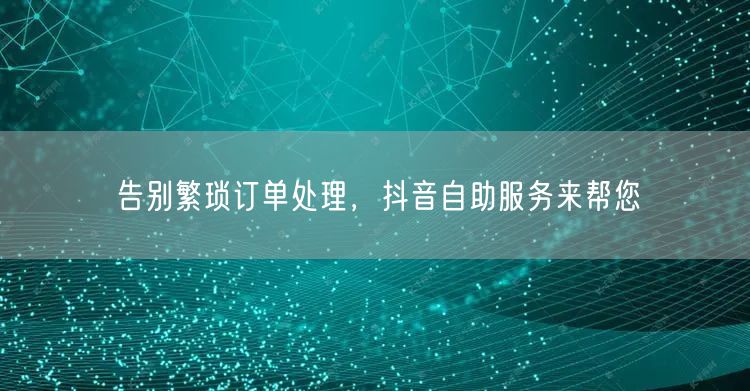 告别繁琐订单处理，抖音自助服务来帮您