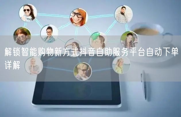 解锁智能购物新方式抖音自助服务平台自动下单详解