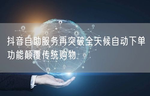 抖音自助服务再突破全天候自动下单功能颠覆传统购物