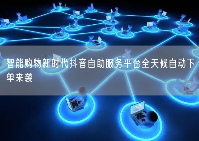 智能购物新时代抖音自助服务平台全天候自动下单来袭