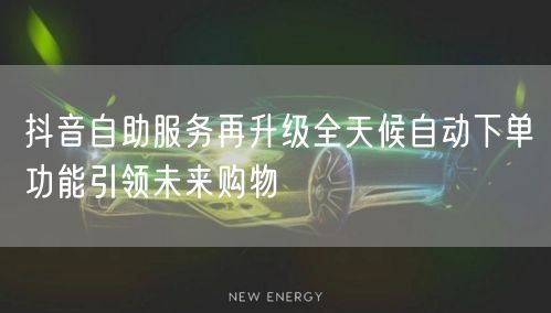 抖音自助服务再升级全天候自动下单功能引领未来购物