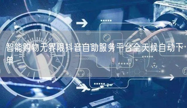 智能购物无界限抖音自助服务平台全天候自动下单