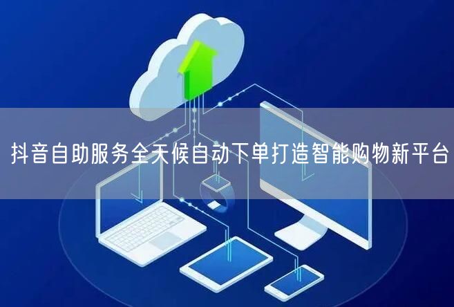 抖音自助服务全天候自动下单打造智能购物新平台