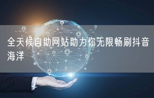 全天候自助网站助力你无限畅刷抖音海洋