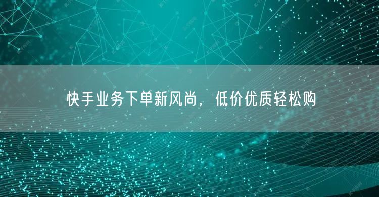 快手业务下单新风尚，低价优质轻松购